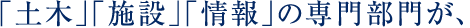 「土木」「施設」「情報」の専門部門が、